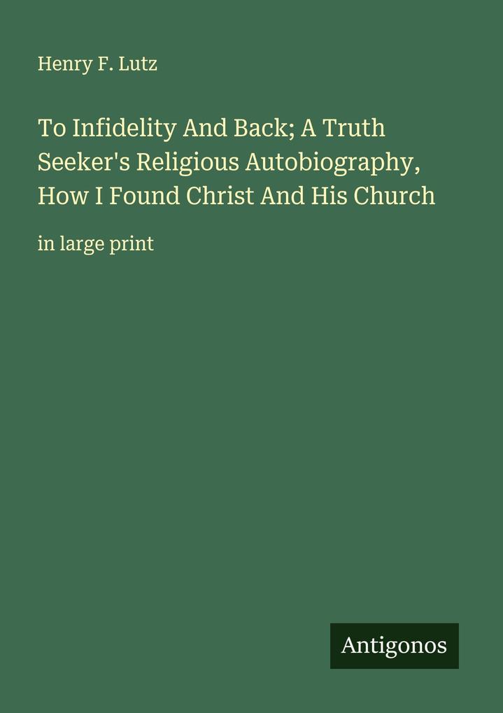 To Infidelity And Back; A Truth Seeker's Religious Autobiography How I Found Christ And His Church
