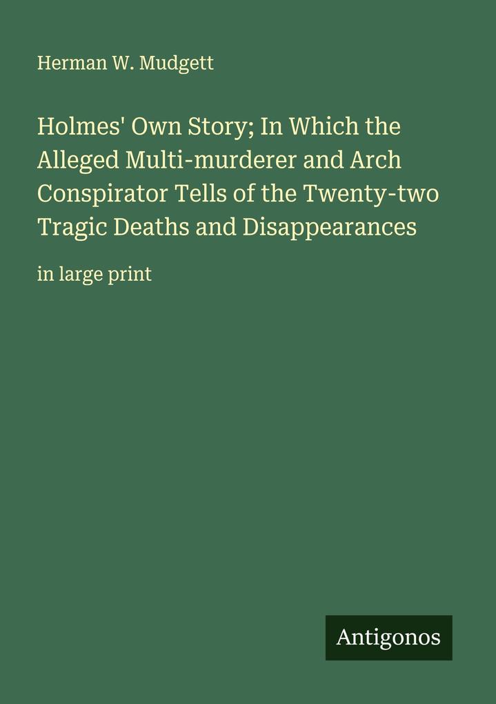 Holmes' Own Story; In Which the Alleged Multi-murderer and Arch Conspirator Tells of the Twenty-two Tragic Deaths and Disappearances