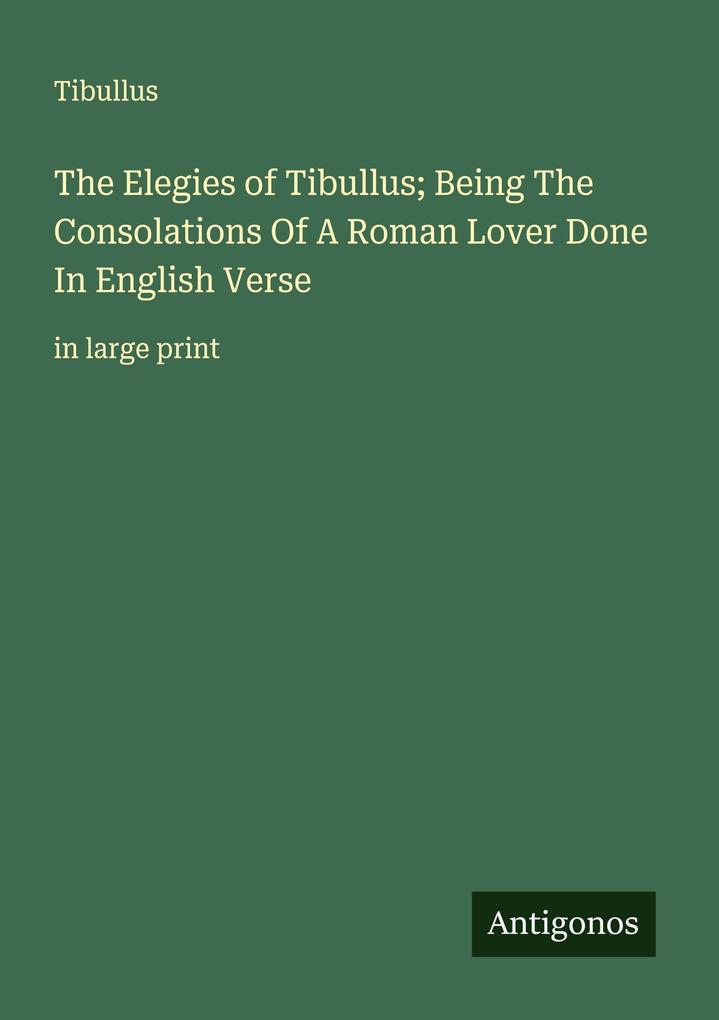 The Elegies of Tibullus; Being The Consolations Of A Roman Lover Done In English Verse