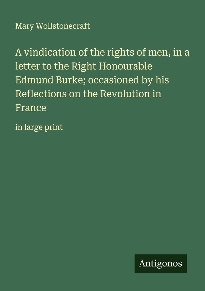 A vindication of the rights of men in a letter to the Right Honourable Edmund Burke; occasioned by his Reflections on the Revolution in France