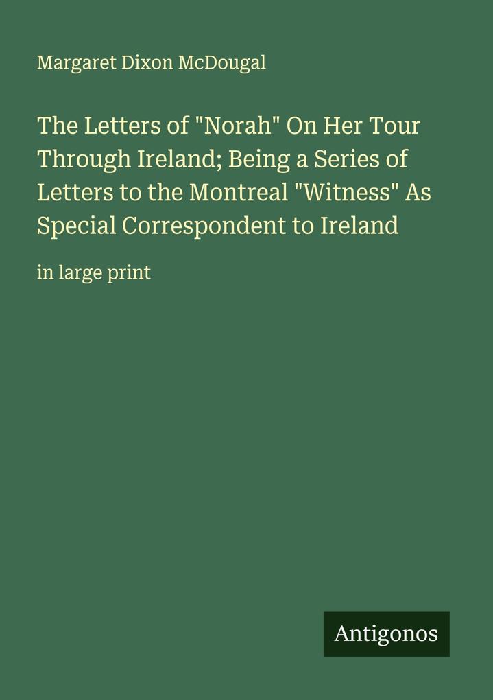 The Letters of 'Norah' On Her Tour Through Ireland; Being a Series of Letters to the Montreal 'Witness' As Special Correspondent to Ireland