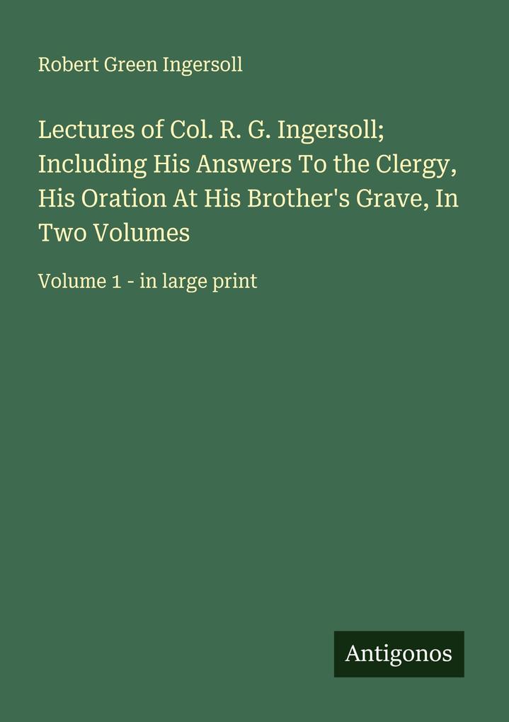 Lectures of Col. R. G. Ingersoll; Including His Answers To the Clergy His Oration At His Brother's Grave In Two Volumes