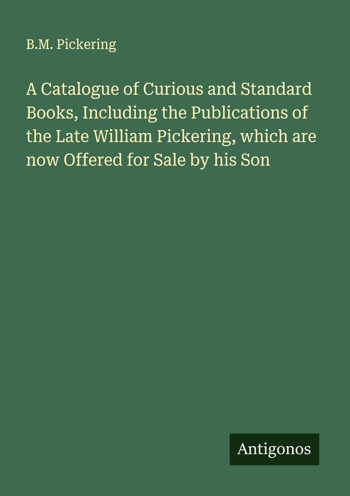 A Catalogue of Curious and Standard Books Including the Publications of the Late William Pickering which are now Offered for Sale by his Son