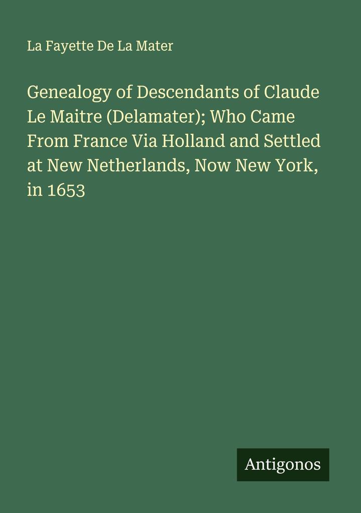 Genealogy of Descendants of Claude Le Maitre (Delamater); Who Came From France Via Holland and Settled at New Netherlands Now New York in 1653