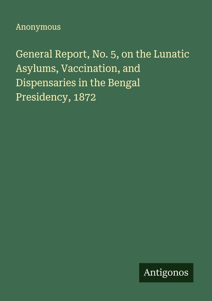 General Report No. 5 on the Lunatic Asylums Vaccination and Dispensaries in the Bengal Presidency 1872