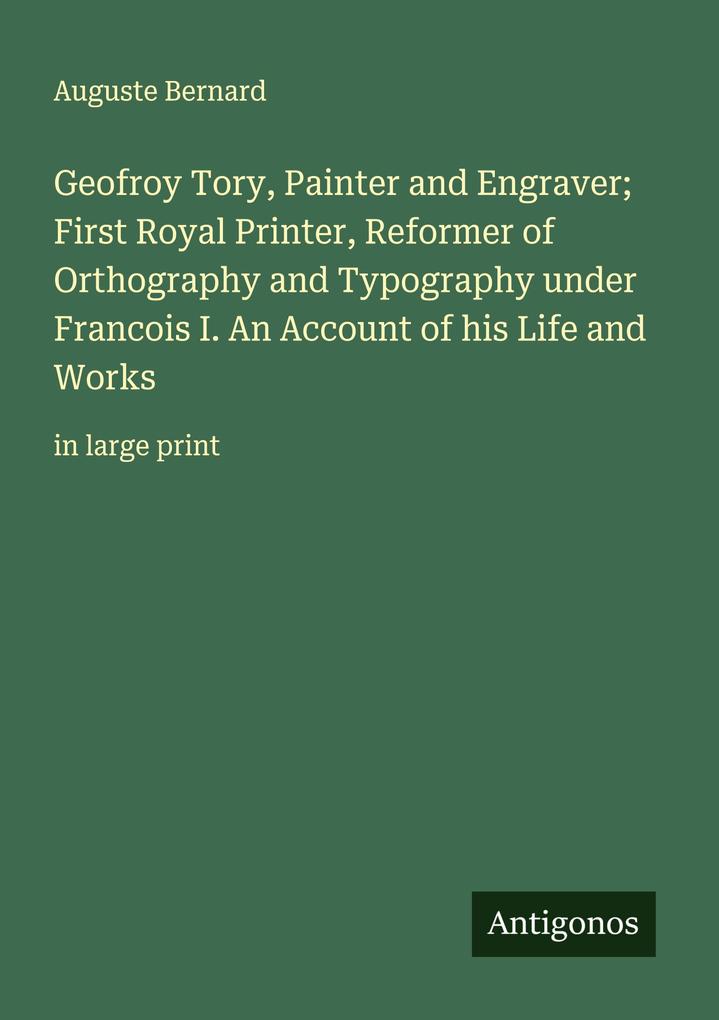 Geofroy Tory Painter and Engraver; First Royal Printer Reformer of Orthography and Typography under Francois I. An Account of his Life and Works