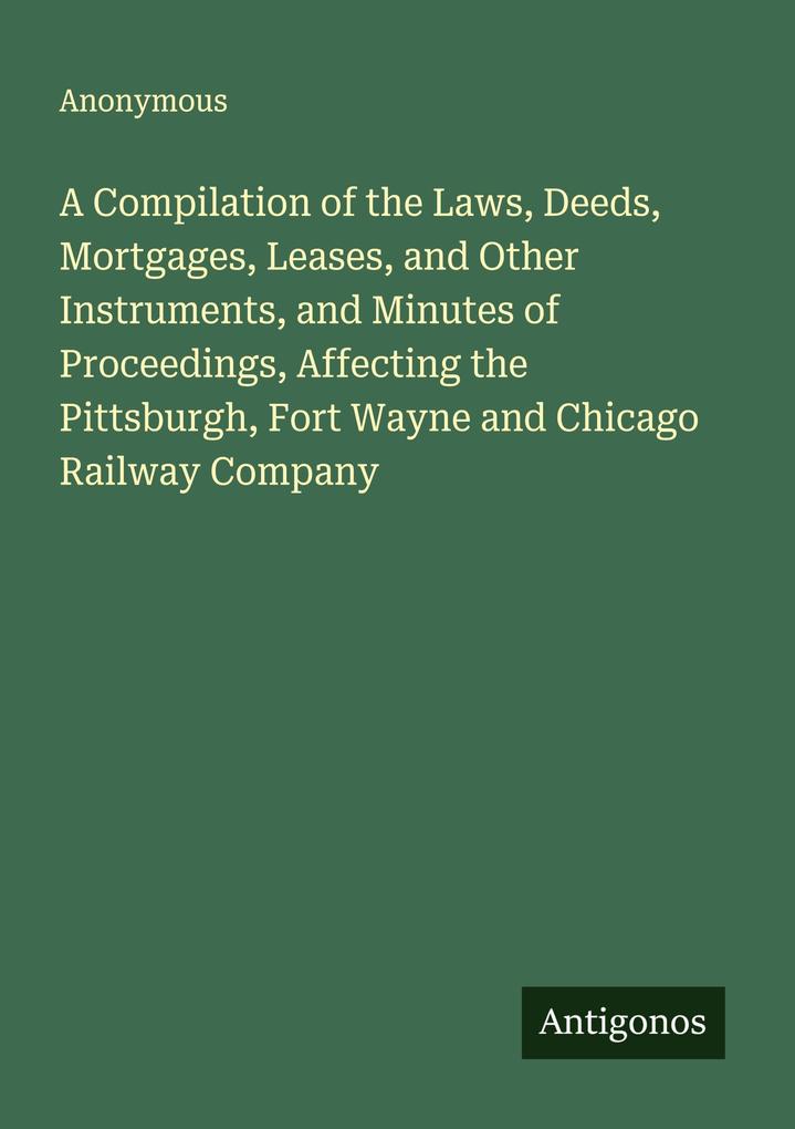 A Compilation of the Laws Deeds Mortgages Leases and Other Instruments and Minutes of Proceedings Affecting the Pittsburgh Fort Wayne and Chicago Railway Company