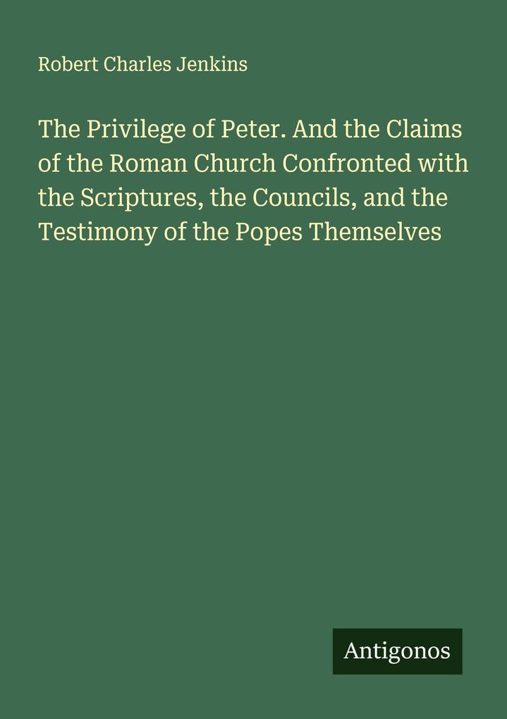 The Privilege of Peter. And the Claims of the Roman Church Confronted with the Scriptures the Councils and the Testimony of the Popes Themselves