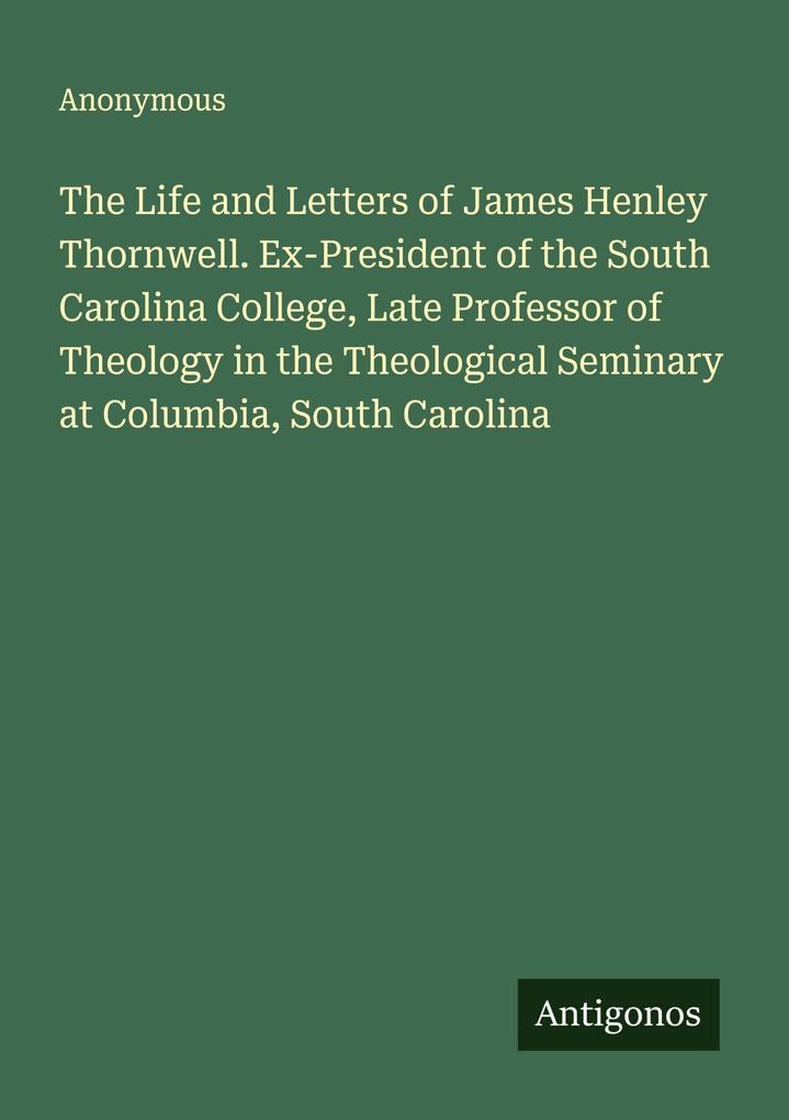 The Life and Letters of James Henley Thornwell. Ex-President of the South Carolina College Late Professor of Theology in the Theological Seminary at Columbia South Carolina