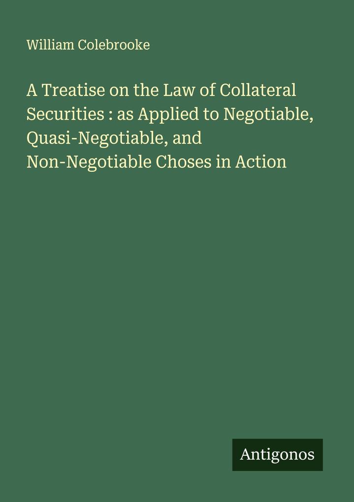A Treatise on the Law of Collateral Securities : as Applied to Negotiable Quasi-Negotiable and Non-Negotiable Choses in Action