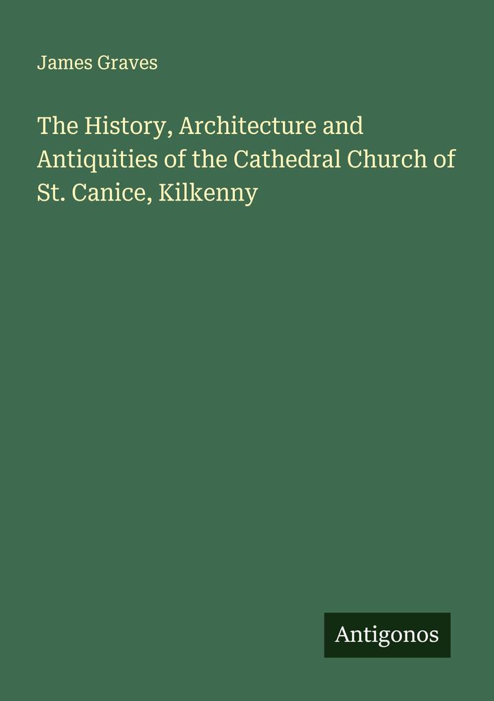 The History Architecture and Antiquities of the Cathedral Church of St. Canice Kilkenny