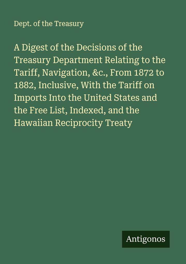 A Digest of the Decisions of the Treasury Department Relating to the Tariff Navigation &c. From 1872 to 1882 Inclusive With the Tariff on Imports Into the United States and the Free List Indexed and the Hawaiian Reciprocity Treaty