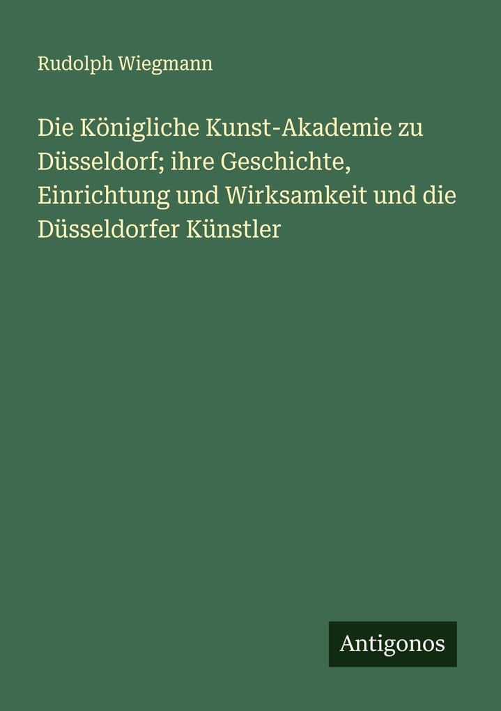 Die Königliche Kunst-Akademie zu Düsseldorf; ihre Geschichte Einrichtung und Wirksamkeit und die Düsseldorfer Künstler