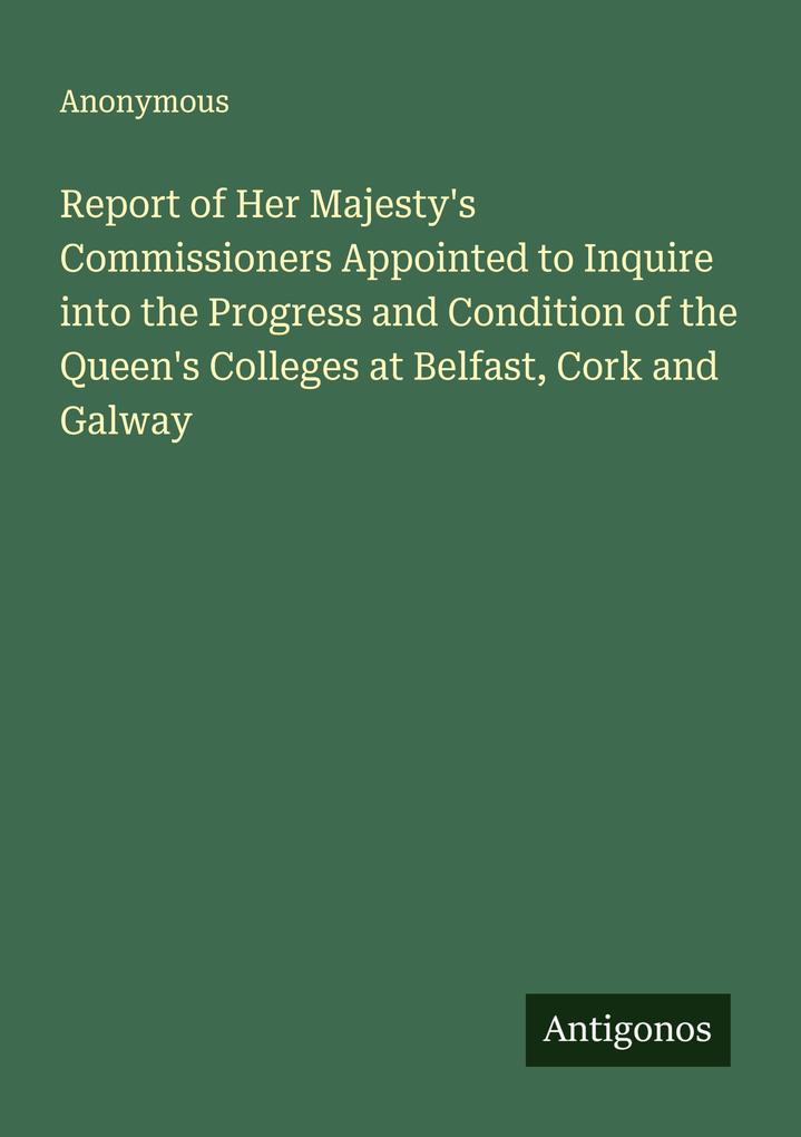 Report of Her Majesty's Commissioners Appointed to Inquire into the Progress and Condition of the Queen's Colleges at Belfast Cork and Galway