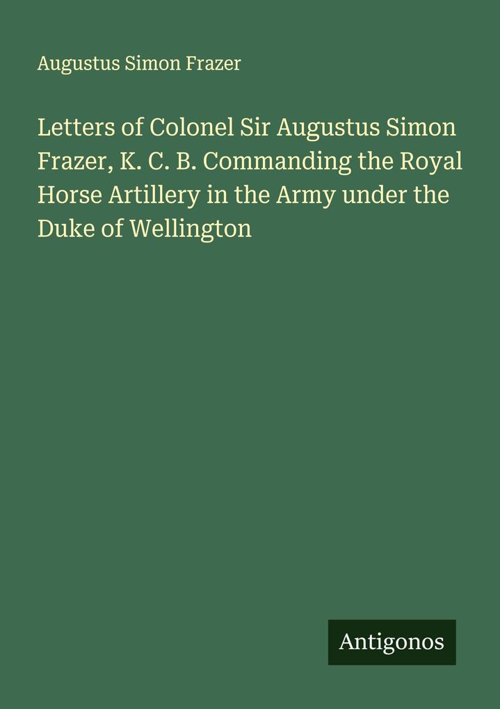 Letters of Colonel Sir Augustus Simon Frazer K. C. B. Commanding the Royal Horse Artillery in the Army under the Duke of Wellington