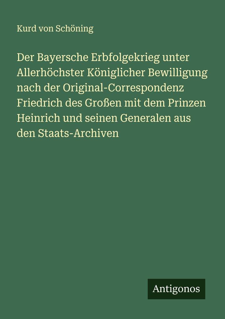 Der Bayersche Erbfolgekrieg unter Allerhöchster Königlicher Bewilligung nach der Original-Correspondenz Friedrich des Großen mit dem Prinzen Heinrich und seinen Generalen aus den Staats-Archiven