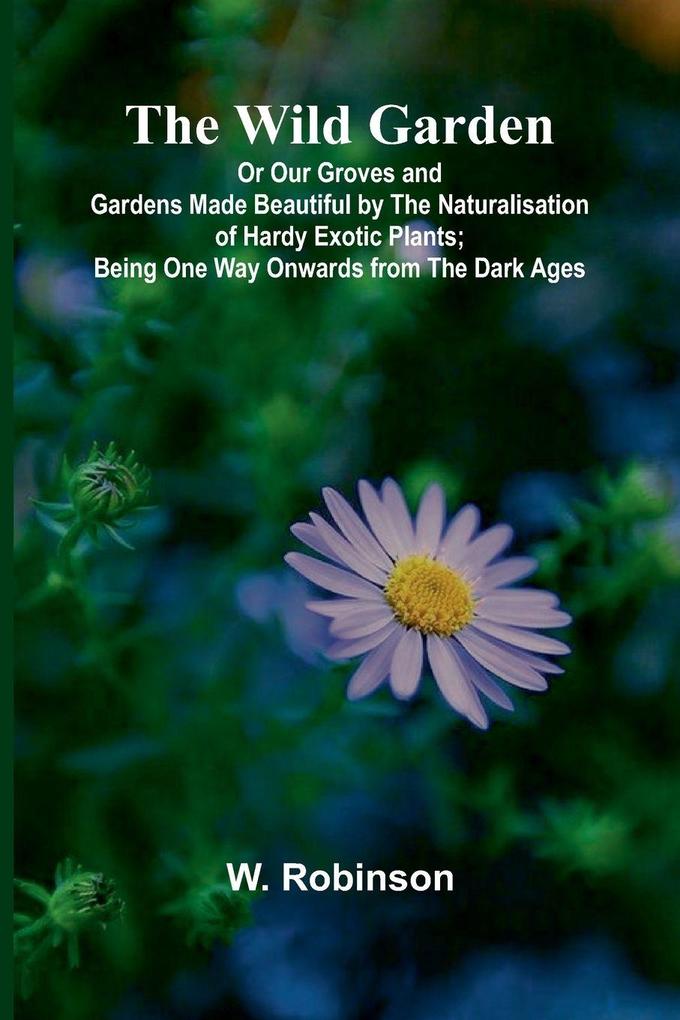 The Wild Garden Or Our Groves and Gardens Made Beautiful by the Naturalisation of Hardy Exotic Plants; Being One Way Onwards from the Dark Ages