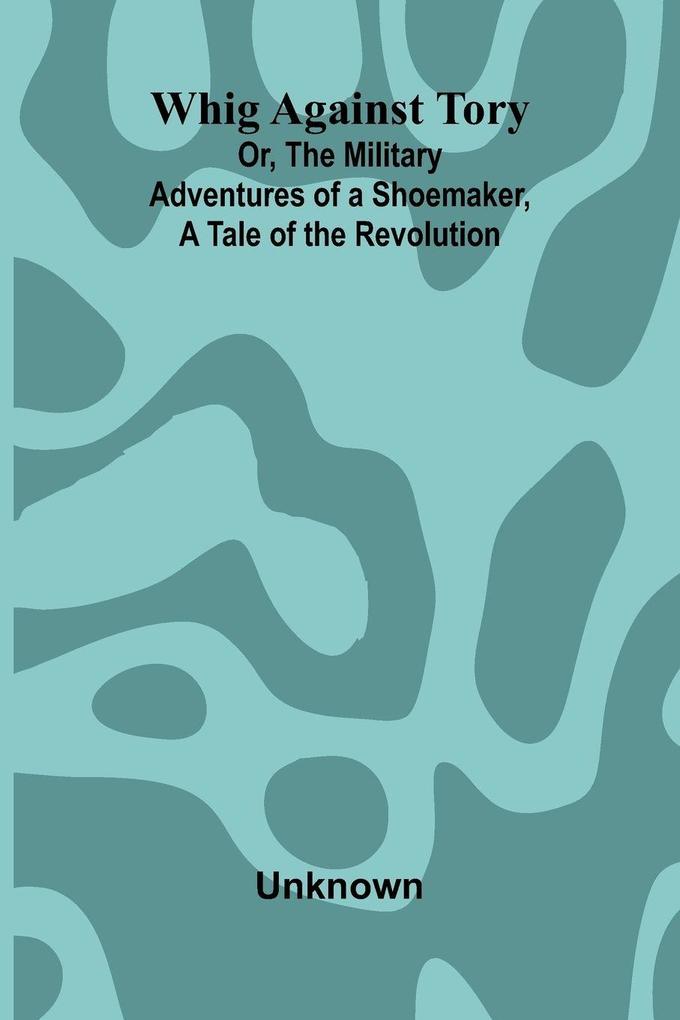 Whig Against Tory; Or The Military Adventures of a Shoemaker a Tale of the Revolution