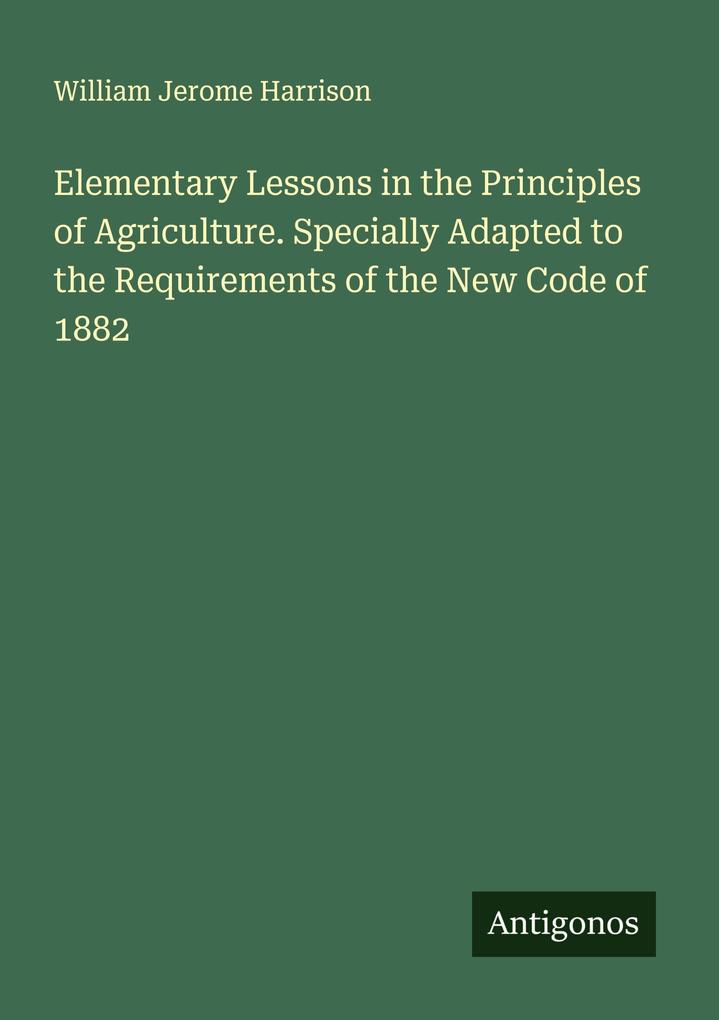 Elementary Lessons in the Principles of Agriculture. Specially Adapted to the Requirements of the New Code of 1882