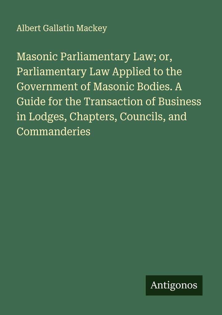 Masonic Parliamentary Law; or Parliamentary Law Applied to the Government of Masonic Bodies. A Guide for the Transaction of Business in Lodges Chapters Councils and Commanderies