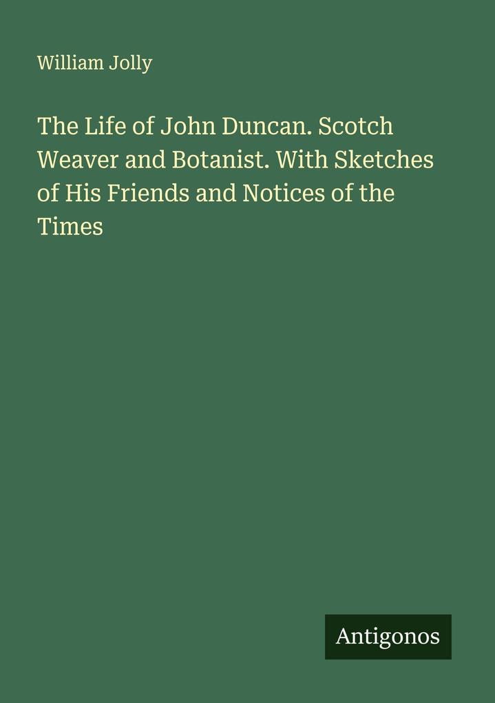 The Life of John Duncan. Scotch Weaver and Botanist. With Sketches of His Friends and Notices of the Times