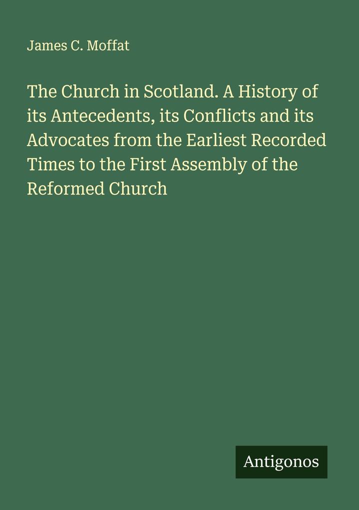 The Church in Scotland. A History of its Antecedents its Conflicts and its Advocates from the Earliest Recorded Times to the First Assembly of the Reformed Church