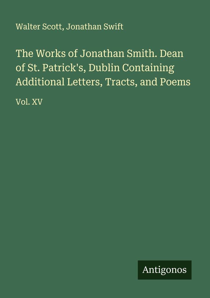 The Works of Jonathan Smith. Dean of St. Patrick's Dublin Containing Additional Letters Tracts and Poems