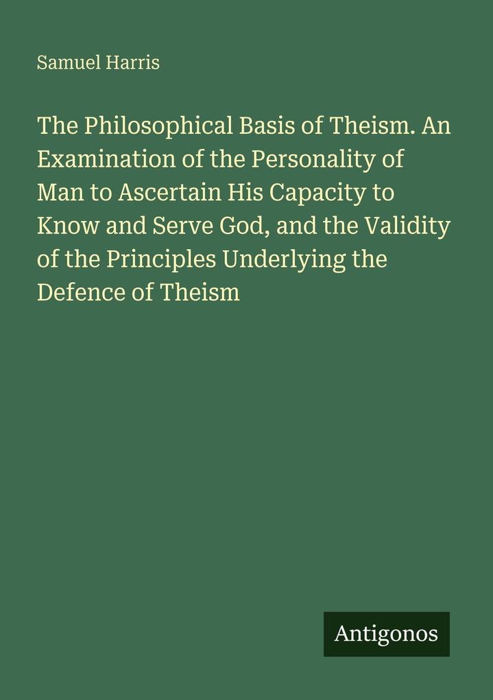 The Philosophical Basis of Theism. An Examination of the Personality of Man to Ascertain His Capacity to Know and Serve God and the Validity of the Principles Underlying the Defence of Theism