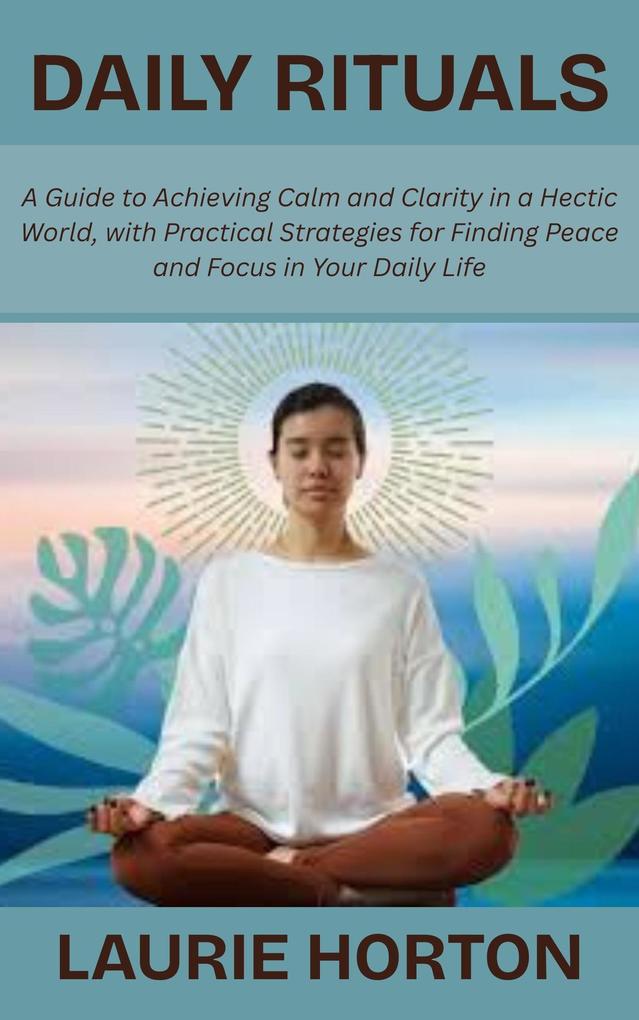 Daily Rituals: A Guide to Achieving Calm and Clarity in a Hectic World with Practical Strategies for Finding Peace and Focus in Your Daily Life