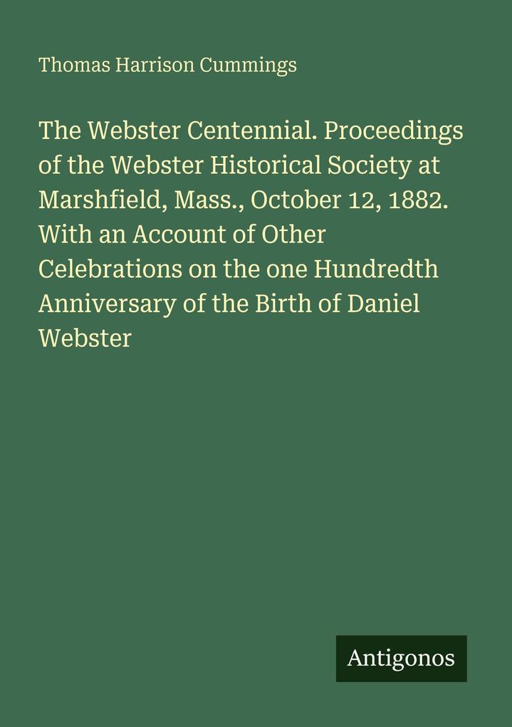The Webster Centennial. Proceedings of the Webster Historical Society at Marshfield Mass. October 12 1882. With an Account of Other Celebrations on the one Hundredth Anniversary of the Birth of Daniel Webster