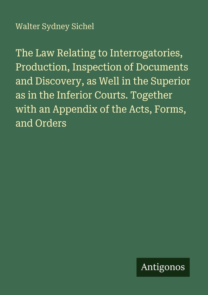 The Law Relating to Interrogatories Production Inspection of Documents and Discovery as Well in the Superior as in the Inferior Courts. Together with an Appendix of the Acts Forms and Orders