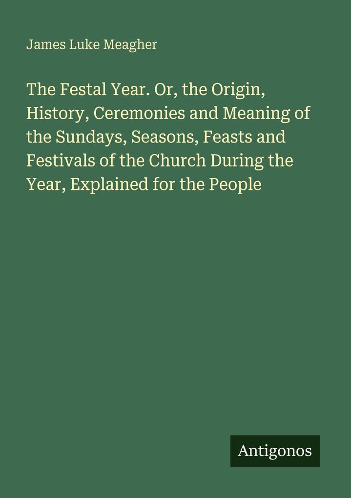 The Festal Year. Or the Origin History Ceremonies and Meaning of the Sundays Seasons Feasts and Festivals of the Church During the Year Explained for the People