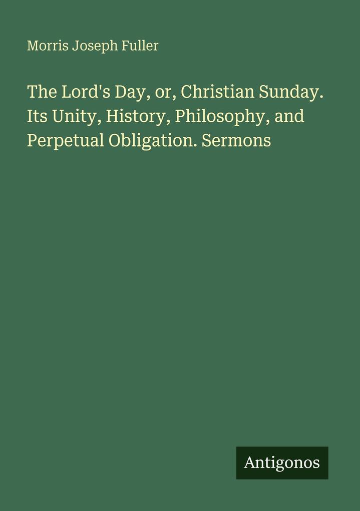 The Lord's Day or Christian Sunday. Its Unity History Philosophy and Perpetual Obligation. Sermons