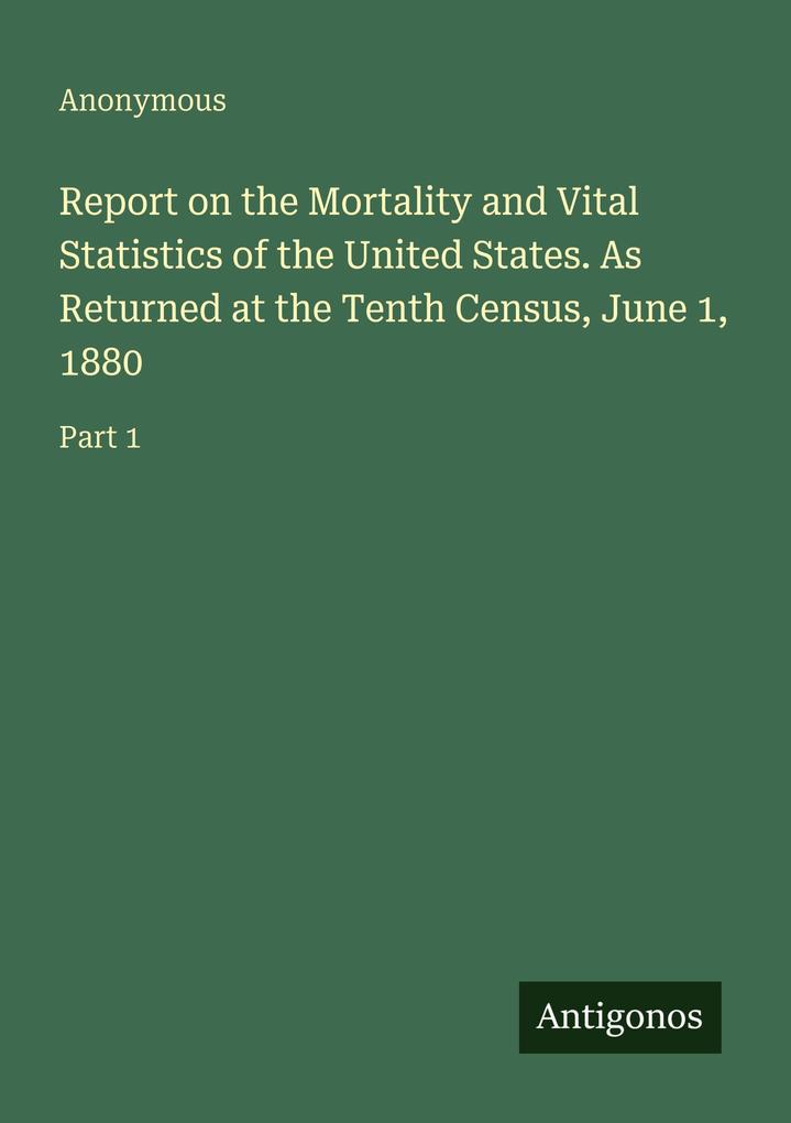 Report on the Mortality and Vital Statistics of the United States. As Returned at the Tenth Census June 1 1880