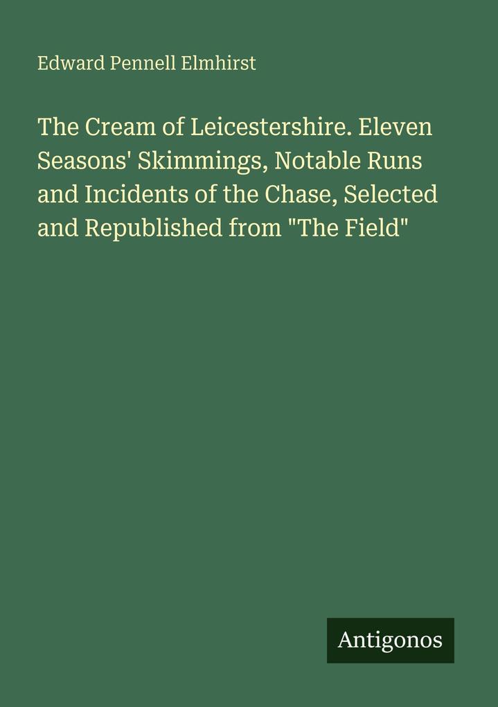 The Cream of Leicestershire. Eleven Seasons' Skimmings Notable Runs and Incidents of the Chase Selected and Republished from 'The Field'