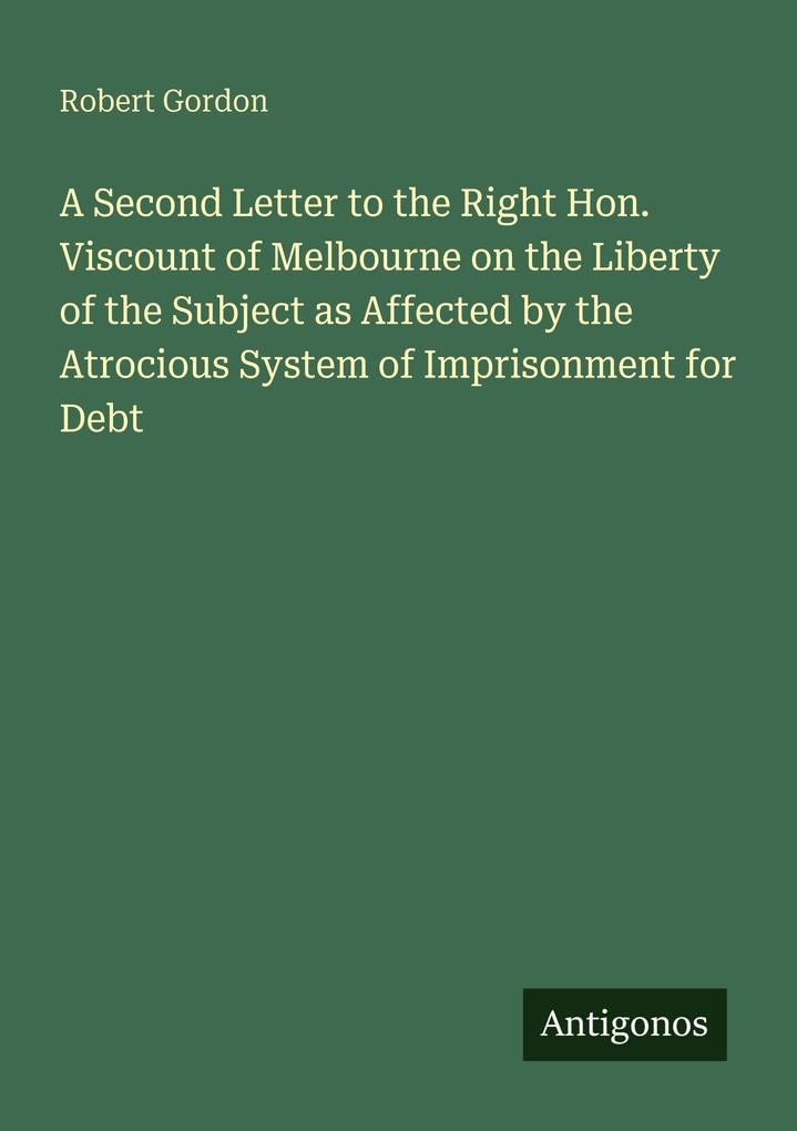 A Second Letter to the Right Hon. Viscount of Melbourne on the Liberty of the Subject as Affected by the Atrocious System of Imprisonment for Debt