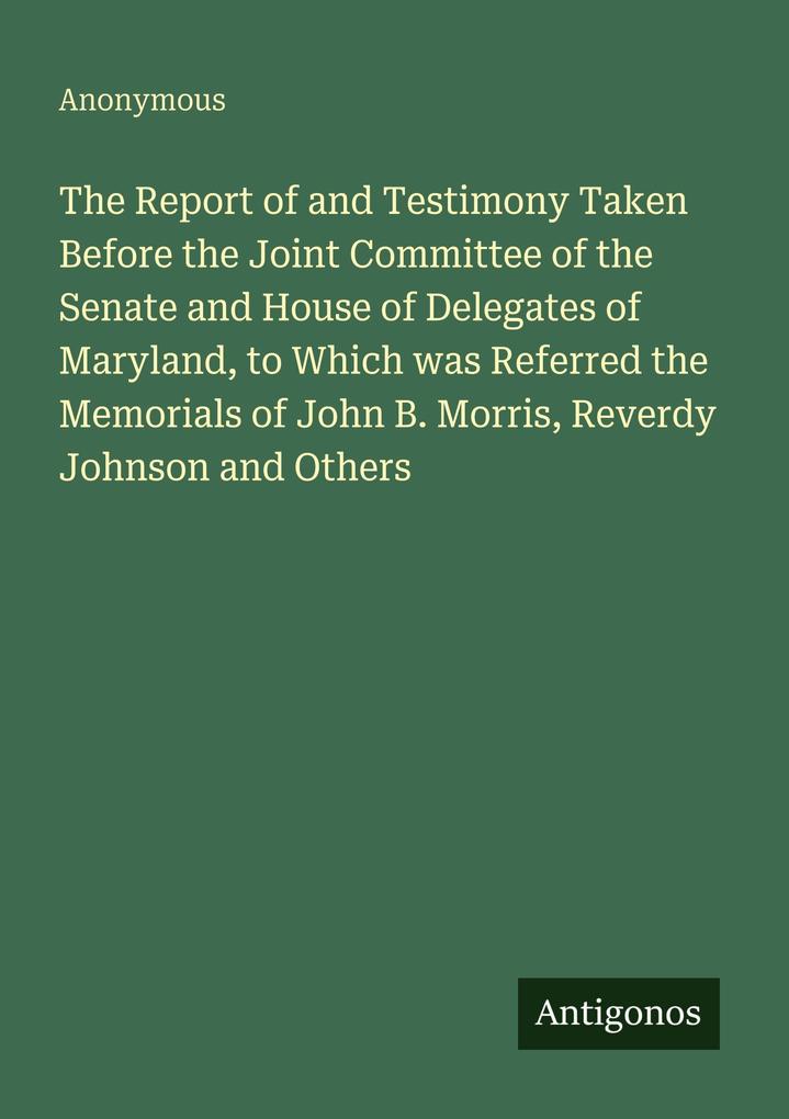 The Report of and Testimony Taken Before the Joint Committee of the Senate and House of Delegates of Maryland to Which was Referred the Memorials of John B. Morris Reverdy Johnson and Others