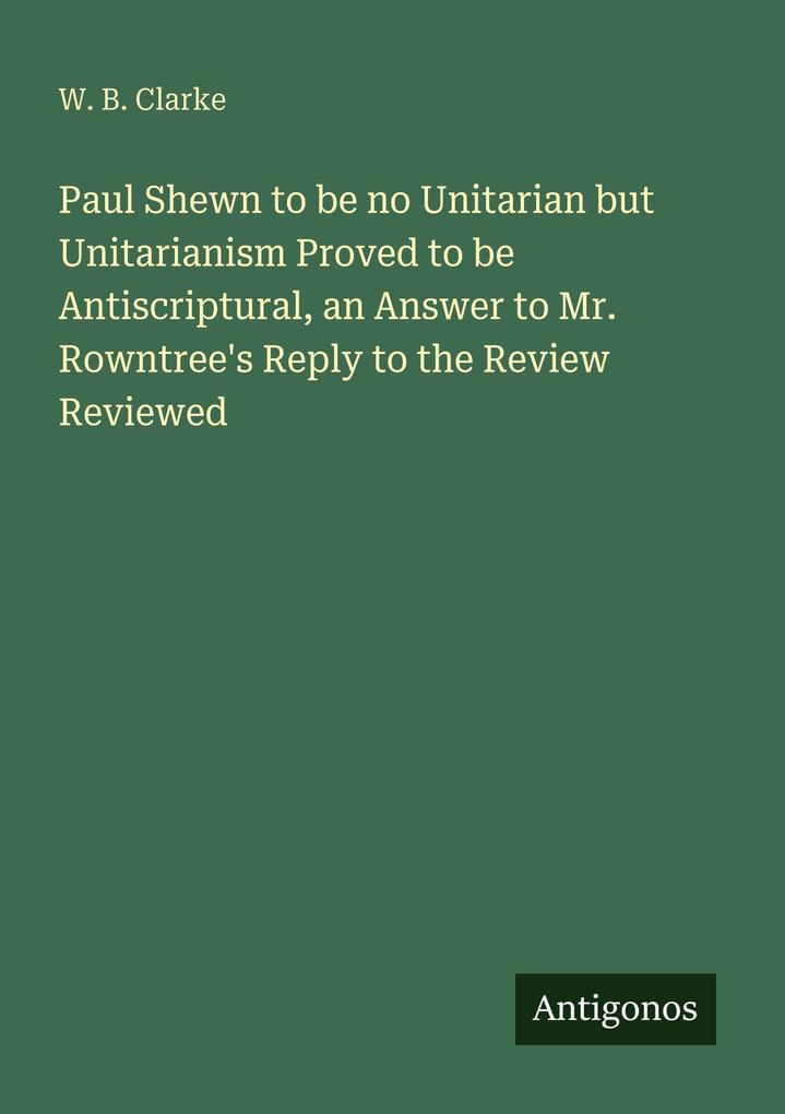 Paul Shewn to be no Unitarian but Unitarianism Proved to be Antiscriptural an Answer to Mr. Rowntree's Reply to the Review Reviewed