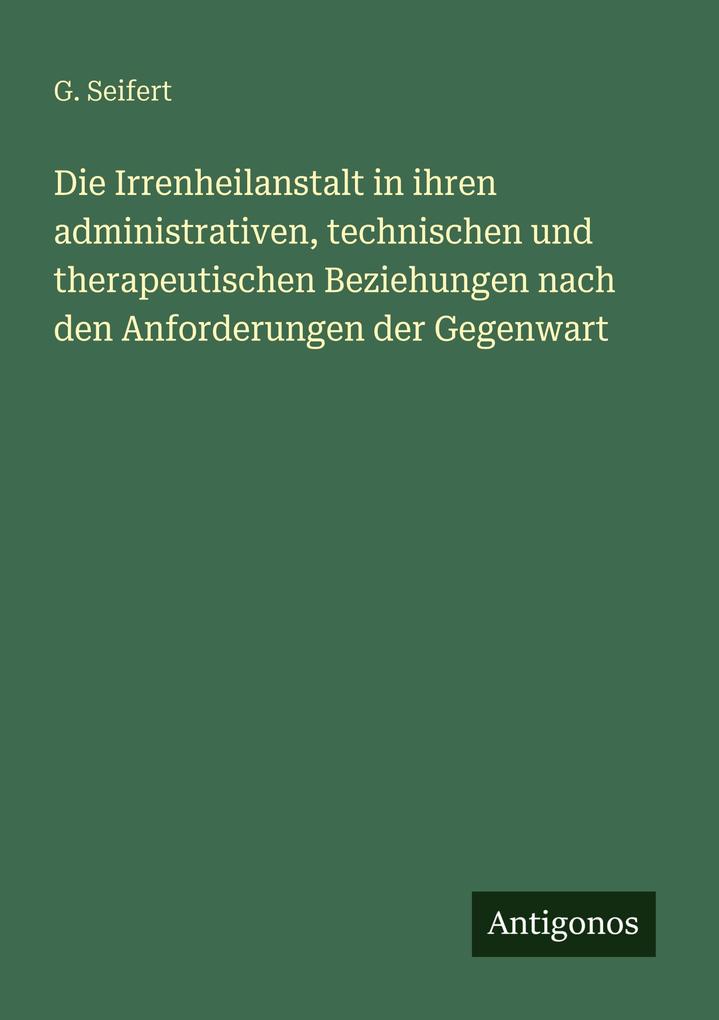 Die Irrenheilanstalt in ihren administrativen technischen und therapeutischen Beziehungen nach den Anforderungen der Gegenwart