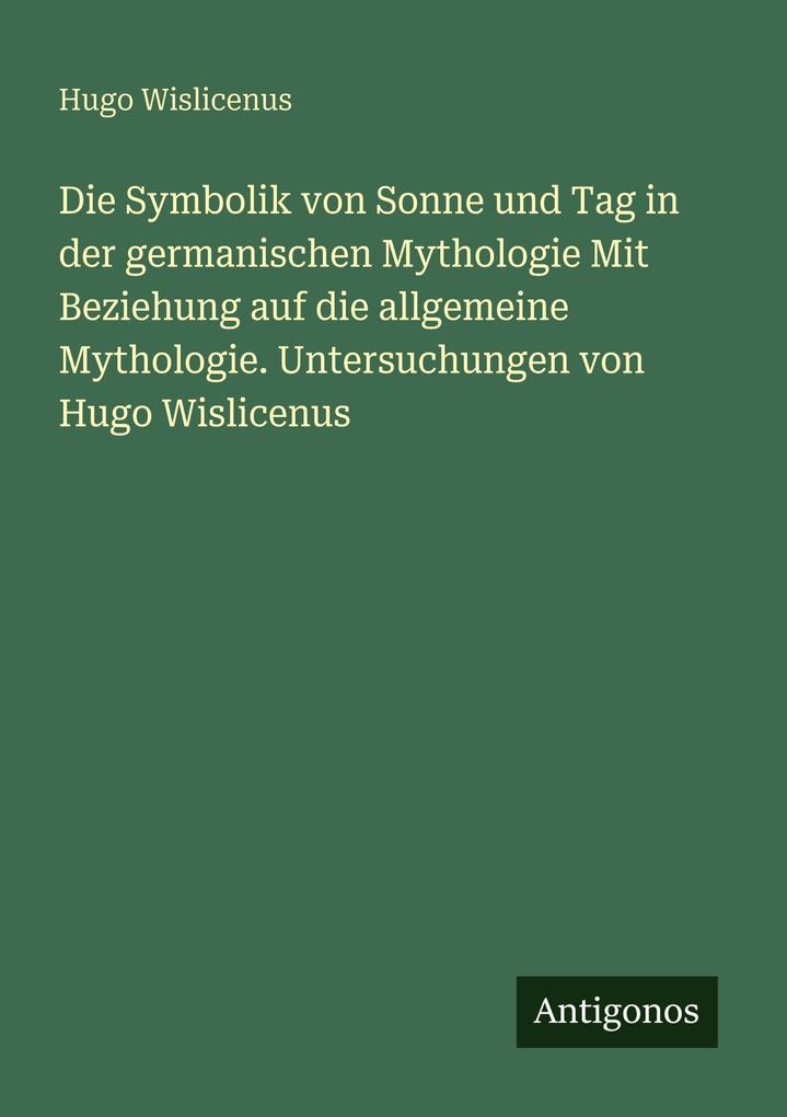 Die Symbolik von Sonne und Tag in der germanischen Mythologie Mit Beziehung auf die allgemeine Mythologie. Untersuchungen von Hugo Wislicenus