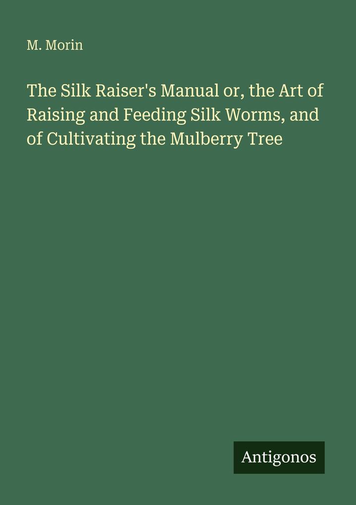 The Silk Raiser's Manual or the Art of Raising and Feeding Silk Worms and of Cultivating the Mulberry Tree