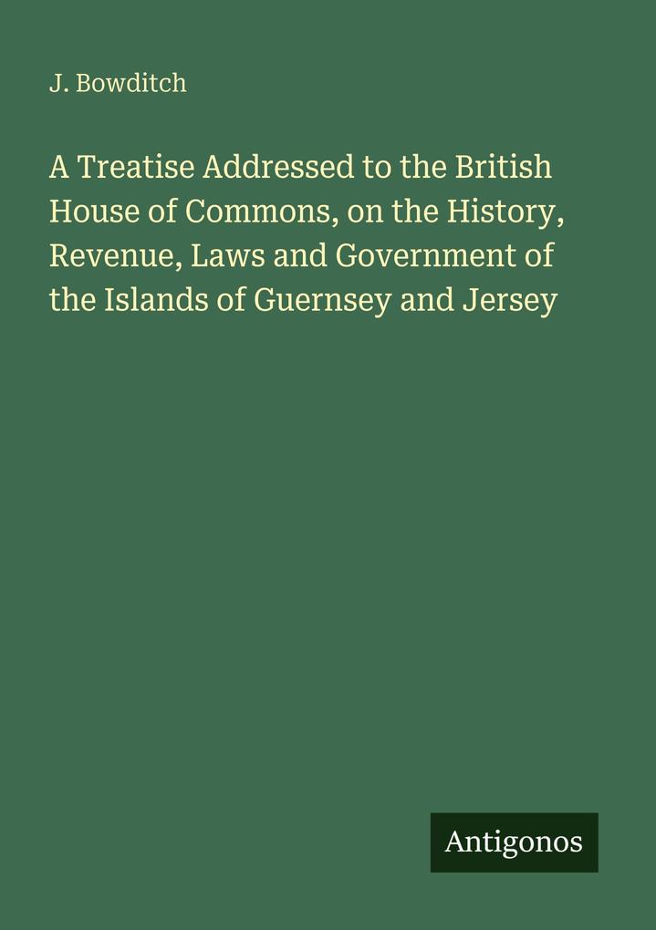 A Treatise Addressed to the British House of Commons on the History Revenue Laws and Government of the Islands of Guernsey and Jersey