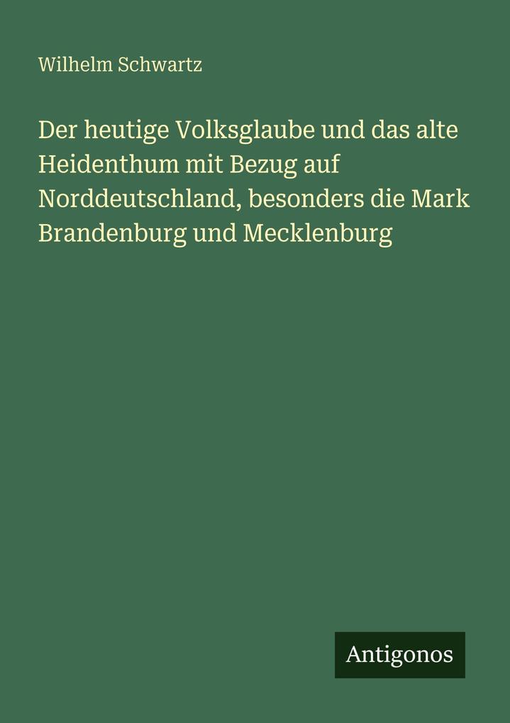 Der heutige Volksglaube und das alte Heidenthum mit Bezug auf Norddeutschland besonders die Mark Brandenburg und Mecklenburg