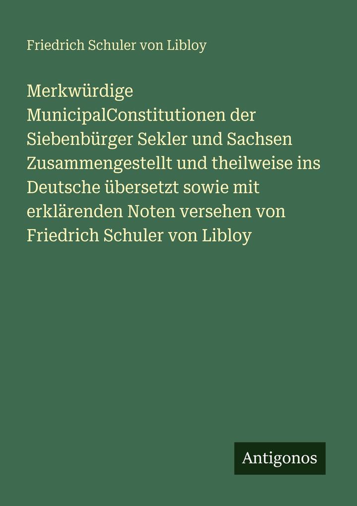 Merkwürdige MunicipalConstitutionen der Siebenbürger Sekler und Sachsen Zusammengestellt und theilweise ins Deutsche übersetzt sowie mit erklärenden Noten versehen von Friedrich Schuler von Libloy