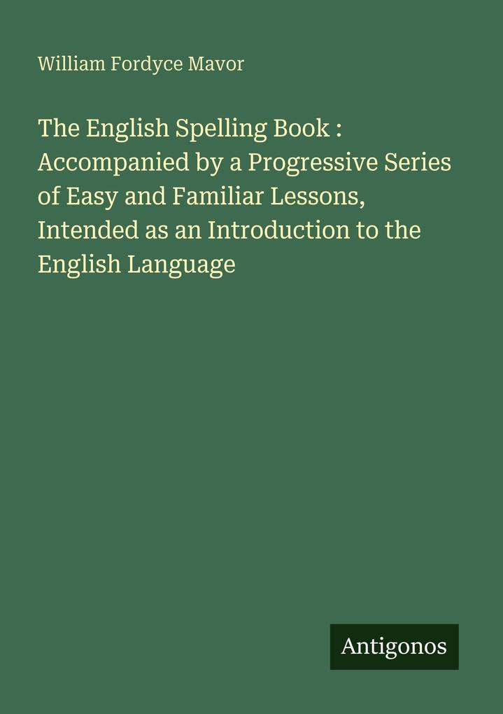 The English Spelling Book : Accompanied by a Progressive Series of Easy and Familiar Lessons Intended as an Introduction to the English Language