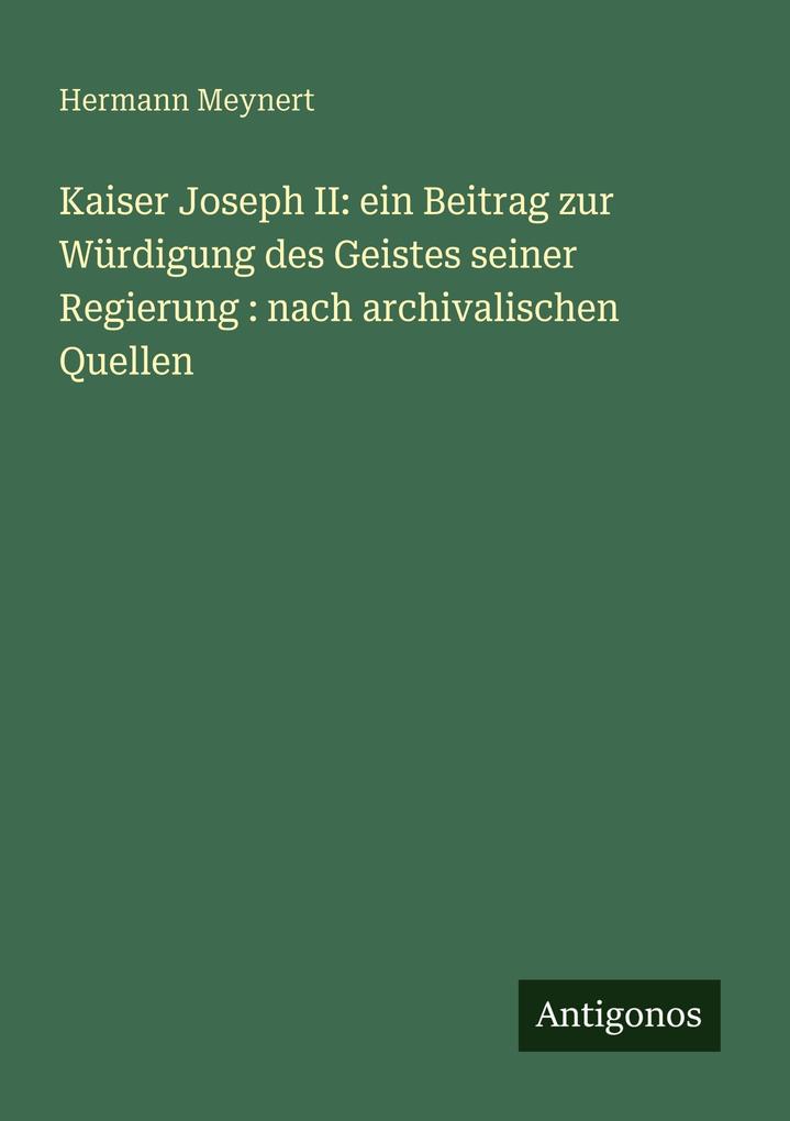 Kaiser Joseph II: ein Beitrag zur Würdigung des Geistes seiner Regierung : nach archivalischen Quellen