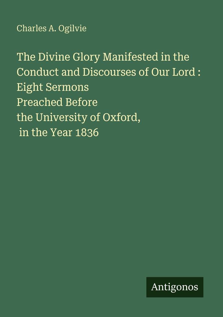 The Divine Glory Manifested in the Conduct and Discourses of Our Lord : Eight Sermons Preached Before the University of Oxford in the Year 1836