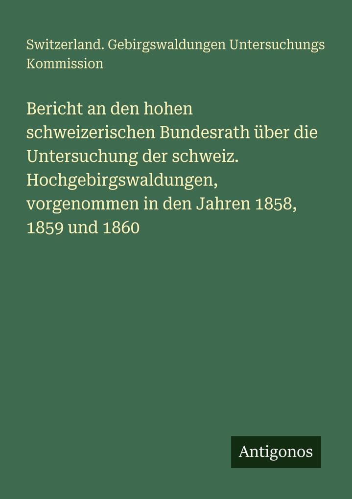 Bericht an den hohen schweizerischen Bundesrath über die Untersuchung der schweiz. Hochgebirgswaldungen vorgenommen in den Jahren 1858 1859 und 1860