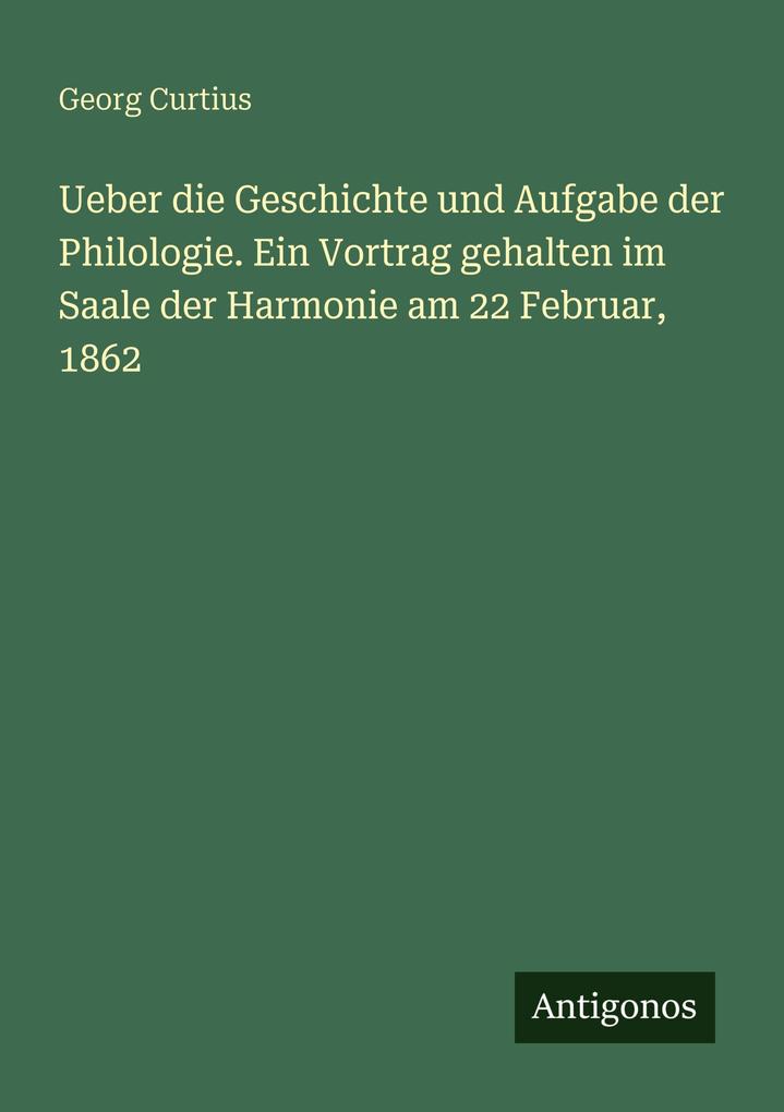 Ueber die Geschichte und Aufgabe der Philologie. Ein Vortrag gehalten im Saale der Harmonie am 22 Februar 1862