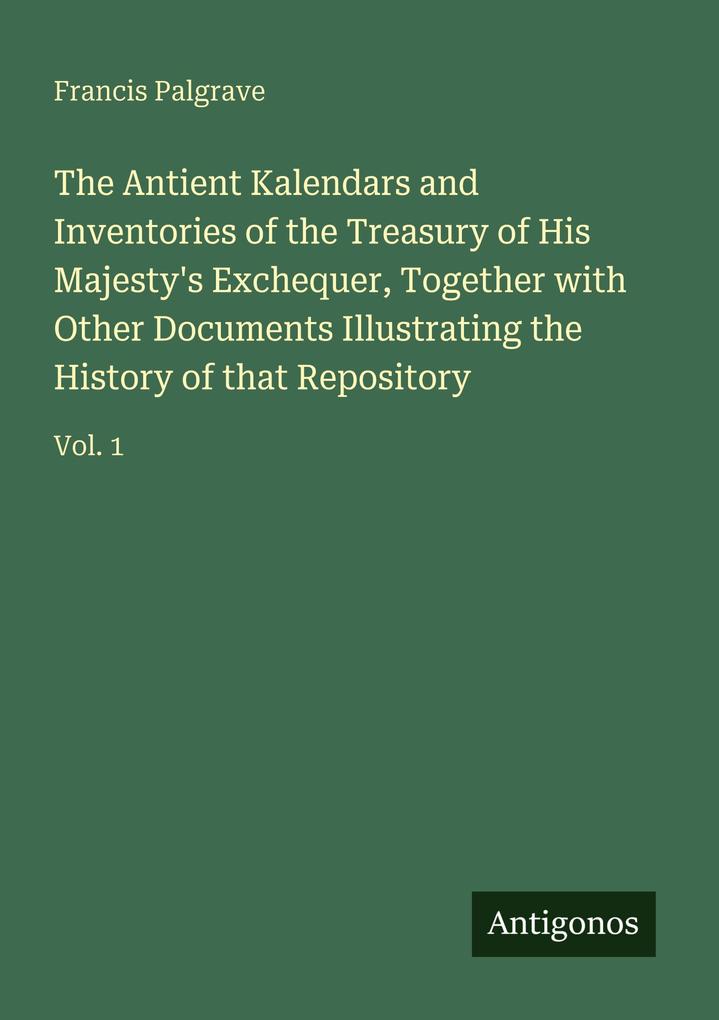 The Antient Kalendars and Inventories of the Treasury of His Majesty's Exchequer Together with Other Documents Illustrating the History of that Repository